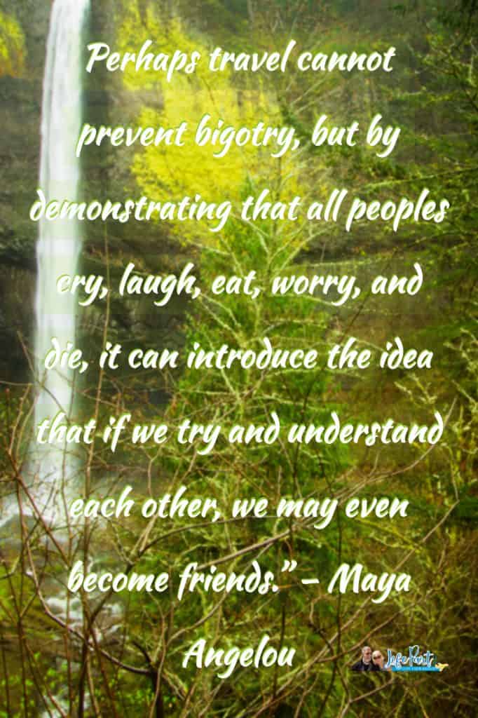 “Perhaps travel cannot prevent bigotry, but by demonstrating that all peoples cry, laugh, eat, worry, and die, it can introduce the idea that if we try and understand each other, we may even become friends.” – Maya Angelou